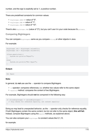 number, and the sign is explicitly set to 1, a positive number.
There are predefined constants for common values:
BigInteger.ZERO — value of "0".
•
BigInteger.ONE — value of "1".
•
BigInteger.TEN — value of "10".
•
There's also BigInteger.TWO (value of "2"), but you can't use it in your code because it's private.
Comparing BigIntegers
You can compare BigIntegers same as you compare String or other objects in Java.
For example:
BigInteger one = BigInteger.valueOf(1);
BigInteger two = BigInteger.valueOf(2);
if(one.equals(two)){
System.out.println("Equal");
}
else{
System.out.println("Not Equal");
}
Output:
Not Equal
Note:
In general, do not use use the == operator to compare BigIntegers
== operator: compares references; i.e. whether two values refer to the same object
•
equals() method: compares the content of two BigIntegers.
•
For example, BigIntegers should not be compared in the following way:
if (firstBigInteger == secondBigInteger) {
// Only checks for reference equality, not content equality!
}
Doing so may lead to unexpected behavior, as the == operator only checks for reference equality.
If both BigIntegers contain the same content, but do not refer to the same object, this will fail.
Instead, compare BigIntegers using the equals methods, as explained above.
You can also compare your BigInteger to constant values like 0,1,10.
for example:
https://riptutorial.com/ 116
 