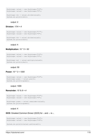 BigInteger value1 = new BigInteger("10");
BigInteger value2 = new BigInteger("5");
BigInteger div = value1.divide(value2);
System.out.println(div);
output: 2
Division: 17/4 = 4
BigInteger value1 = new BigInteger("17");
BigInteger value2 = new BigInteger("4");
BigInteger div = value1.divide(value2);
System.out.println(div);
output: 4
Multiplication: 10 * 5 = 50
BigInteger value1 = new BigInteger("10");
BigInteger value2 = new BigInteger("5");
BigInteger mul = value1.multiply(value2);
System.out.println(mul);
output: 50
Power: 10 ^ 3 = 1000
BigInteger value1 = new BigInteger("10");
BigInteger power = value1.pow(3);
System.out.println(power);
output: 1000
Remainder: 10 % 6 = 4
BigInteger value1 = new BigInteger("10");
BigInteger value2 = new BigInteger("6");
BigInteger power = value1.remainder(value2);
System.out.println(power);
output: 4
GCD: Greatest Common Divisor (GCD) for 12and 18 is 6.
BigInteger value1 = new BigInteger("12");
BigInteger value2 = new BigInteger("18");
System.out.println(value1.gcd(value2));
https://riptutorial.com/ 118
 