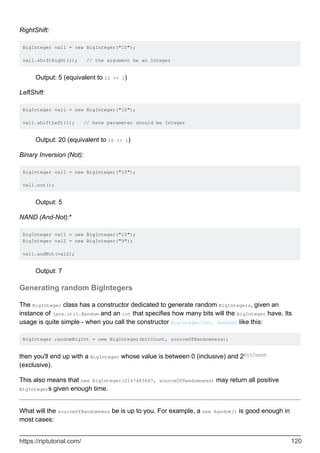 RightShift:
BigInteger val1 = new BigInteger("10");
val1.shiftRight(1); // the argument be an Integer
Output: 5 (equivalent to 10 >> 1)
LeftShift:
BigInteger val1 = new BigInteger("10");
val1.shiftLeft(1); // here parameter should be Integer
Output: 20 (equivalent to 10 << 1)
Binary Inversion (Not):
BigInteger val1 = new BigInteger("10");
val1.not();
Output: 5
NAND (And-Not):*
BigInteger val1 = new BigInteger("10");
BigInteger val2 = new BigInteger("9");
val1.andNot(val2);
Output: 7
Generating random BigIntegers
The BigInteger class has a constructor dedicated to generate random BigIntegers, given an
instance of java.util.Random and an int that specifies how many bits will the BigInteger have. Its
usage is quite simple - when you call the constructor BigInteger(int, Random) like this:
BigInteger randomBigInt = new BigInteger(bitCount, sourceOfRandomness);
then you'll end up with a BigInteger whose value is between 0 (inclusive) and 2bitCount
(exclusive).
This also means that new BigInteger(2147483647, sourceOfRandomness) may return all positive
BigIntegers given enough time.
What will the sourceOfRandomness be is up to you. For example, a new Random() is good enough in
most cases:
https://riptutorial.com/ 120
 
