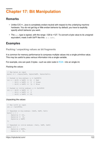Chapter 17: Bit Manipulation
Remarks
Unlike C/C++, Java is completely endian-neutral with respect to the underlying machine
hardware. You do not get big or little endian behavior by default; you have to explicitly
specify which behavior you want.
•
The byte type is signed, with the range -128 to +127. To convert a byte value to its unsigned
equivalent, mask it with 0xFF like this: (b & 0xFF).
•
Examples
Packing / unpacking values as bit fragments
It is common for memory performance to compress multiple values into a single primitive value.
This may be useful to pass various information into a single variable.
For example, one can pack 3 bytes - such as color code in RGB - into an single int.
Packing the values
// Raw bytes as input
byte[] b = {(byte)0x65, (byte)0xFF, (byte)0x31};
// Packed in big endian: x == 0x65FF31
int x = (b[0] & 0xFF) << 16 // Red
| (b[1] & 0xFF) << 8 // Green
| (b[2] & 0xFF) << 0; // Blue
// Packed in little endian: y == 0x31FF65
int y = (b[0] & 0xFF) << 0
| (b[1] & 0xFF) << 8
| (b[2] & 0xFF) << 16;
Unpacking the values
// Raw int32 as input
int x = 0x31FF65;
// Unpacked in big endian: {0x65, 0xFF, 0x31}
byte[] c = {
(byte)(x >> 16),
(byte)(x >> 8),
(byte)(x & 0xFF)
};
// Unpacked in little endian: {0x31, 0xFF, 0x65}
byte[] d = {
(byte)(x & 0xFF),
(byte)(x >> 8),
https://riptutorial.com/ 122
 
