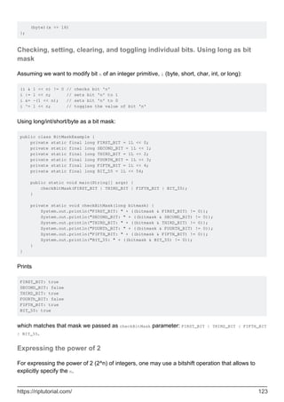 (byte)(x >> 16)
};
Checking, setting, clearing, and toggling individual bits. Using long as bit
mask
Assuming we want to modify bit n of an integer primitive, i (byte, short, char, int, or long):
(i & 1 << n) != 0 // checks bit 'n'
i |= 1 << n; // sets bit 'n' to 1
i &= ~(1 << n); // sets bit 'n' to 0
i ^= 1 << n; // toggles the value of bit 'n'
Using long/int/short/byte as a bit mask:
public class BitMaskExample {
private static final long FIRST_BIT = 1L << 0;
private static final long SECOND_BIT = 1L << 1;
private static final long THIRD_BIT = 1L << 2;
private static final long FOURTH_BIT = 1L << 3;
private static final long FIFTH_BIT = 1L << 4;
private static final long BIT_55 = 1L << 54;
public static void main(String[] args) {
checkBitMask(FIRST_BIT | THIRD_BIT | FIFTH_BIT | BIT_55);
}
private static void checkBitMask(long bitmask) {
System.out.println("FIRST_BIT: " + ((bitmask & FIRST_BIT) != 0));
System.out.println("SECOND_BIT: " + ((bitmask & SECOND_BIT) != 0));
System.out.println("THIRD_BIT: " + ((bitmask & THIRD_BIT) != 0));
System.out.println("FOURTh_BIT: " + ((bitmask & FOURTH_BIT) != 0));
System.out.println("FIFTH_BIT: " + ((bitmask & FIFTH_BIT) != 0));
System.out.println("BIT_55: " + ((bitmask & BIT_55) != 0));
}
}
Prints
FIRST_BIT: true
SECOND_BIT: false
THIRD_BIT: true
FOURTh_BIT: false
FIFTH_BIT: true
BIT_55: true
which matches that mask we passed as checkBitMask parameter: FIRST_BIT | THIRD_BIT | FIFTH_BIT
| BIT_55.
Expressing the power of 2
For expressing the power of 2 (2^n) of integers, one may use a bitshift operation that allows to
explicitly specify the n.
https://riptutorial.com/ 123
 