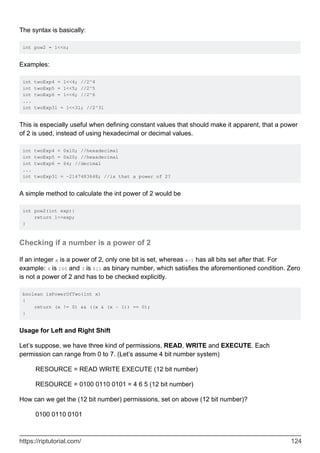 The syntax is basically:
int pow2 = 1<<n;
Examples:
int twoExp4 = 1<<4; //2^4
int twoExp5 = 1<<5; //2^5
int twoExp6 = 1<<6; //2^6
...
int twoExp31 = 1<<31; //2^31
This is especially useful when defining constant values that should make it apparent, that a power
of 2 is used, instead of using hexadecimal or decimal values.
int twoExp4 = 0x10; //hexadecimal
int twoExp5 = 0x20; //hexadecimal
int twoExp6 = 64; //decimal
...
int twoExp31 = -2147483648; //is that a power of 2?
A simple method to calculate the int power of 2 would be
int pow2(int exp){
return 1<<exp;
}
Checking if a number is a power of 2
If an integer x is a power of 2, only one bit is set, whereas x-1 has all bits set after that. For
example: 4 is 100 and 3 is 011 as binary number, which satisfies the aforementioned condition. Zero
is not a power of 2 and has to be checked explicitly.
boolean isPowerOfTwo(int x)
{
return (x != 0) && ((x & (x - 1)) == 0);
}
Usage for Left and Right Shift
Let’s suppose, we have three kind of permissions, READ, WRITE and EXECUTE. Each
permission can range from 0 to 7. (Let’s assume 4 bit number system)
RESOURCE = READ WRITE EXECUTE (12 bit number)
RESOURCE = 0100 0110 0101 = 4 6 5 (12 bit number)
How can we get the (12 bit number) permissions, set on above (12 bit number)?
0100 0110 0101
https://riptutorial.com/ 124
 