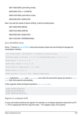 0001 0000 0000 (Left shift by 8 bits)
0000 0000 0100 << 4 (WRITE)
0000 0100 0000 (Left shift by 4 bits)
0000 0000 0001 (EXECUTE)
Now if we add the results of above shifting, it will be something like;
0001 0000 0000 (READ)
0000 0100 0000 (WRITE)
0000 0000 0001 (EXECUTE)
0001 0100 0001 (PERMISSIONS)
java.util.BitSet class
Since 1.7 there's a java.util.BitSet class that provides simple and user-friendly bit storage and
manipulation interface:
final BitSet bitSet = new BitSet(8); // by default all bits are unset
IntStream.range(0, 8).filter(i -> i % 2 == 0).forEach(bitSet::set); // {0, 2, 4, 6}
bitSet.set(3); // {0, 2, 3, 4, 6}
bitSet.set(3, false); // {0, 2, 4, 6}
final boolean b = bitSet.get(3); // b = false
bitSet.flip(6); // {0, 2, 4}
bitSet.set(100); // {0, 2, 4, 100} - expands automatically
BitSet implements Clonable and Serializable, and under the hood all bit values are stored in long[]
words field, that expands automatically.
It also supports whole-set logical operations and, or, xor, andNot:
bitSet.and(new BitSet(8));
bitSet.or(new BitSet(8));
bitSet.xor(new BitSet(8));
bitSet.andNot(new BitSet(8));
Signed vs unsigned shift
In Java, all number primitives are signed. For example, an int always represent values from [-2^31
- 1, 2^31], keeping the first bit to sign the value - 1 for negative value, 0 for positive.
https://riptutorial.com/ 126
 