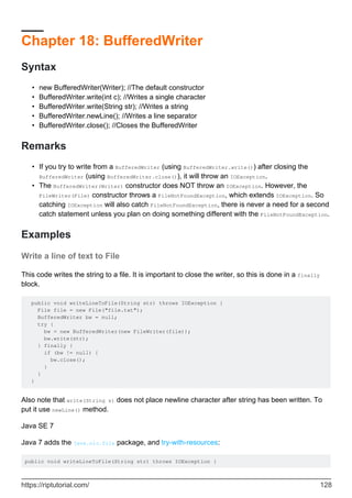 Chapter 18: BufferedWriter
Syntax
new BufferedWriter(Writer); //The default constructor
•
BufferedWriter.write(int c); //Writes a single character
•
BufferedWriter.write(String str); //Writes a string
•
BufferedWriter.newLine(); //Writes a line separator
•
BufferedWriter.close(); //Closes the BufferedWriter
•
Remarks
If you try to write from a BufferedWriter (using BufferedWriter.write()) after closing the
BufferedWriter (using BufferedWriter.close()), it will throw an IOException.
•
The BufferedWriter(Writer) constructor does NOT throw an IOException. However, the
FileWriter(File) constructor throws a FileNotFoundException, which extends IOException. So
catching IOException will also catch FileNotFoundException, there is never a need for a second
catch statement unless you plan on doing something different with the FileNotFoundException.
•
Examples
Write a line of text to File
This code writes the string to a file. It is important to close the writer, so this is done in a finally
block.
public void writeLineToFile(String str) throws IOException {
File file = new File("file.txt");
BufferedWriter bw = null;
try {
bw = new BufferedWriter(new FileWriter(file));
bw.write(str);
} finally {
if (bw != null) {
bw.close();
}
}
}
Also note that write(String s) does not place newline character after string has been written. To
put it use newLine() method.
Java SE 7
Java 7 adds the java.nio.file package, and try-with-resources:
public void writeLineToFile(String str) throws IOException {
https://riptutorial.com/ 128
 