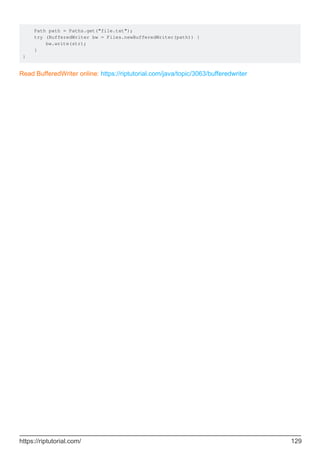 Path path = Paths.get("file.txt");
try (BufferedWriter bw = Files.newBufferedWriter(path)) {
bw.write(str);
}
}
Read BufferedWriter online: https://riptutorial.com/java/topic/3063/bufferedwriter
https://riptutorial.com/ 129
 