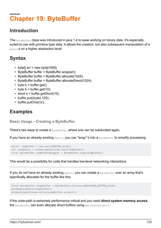 Chapter 19: ByteBuffer
Introduction
The ByteBuffer class was introduced in java 1.4 to ease working on binary data. It's especially
suited to use with primitive type data. It allows the creation, but also subsequent manipulation of a
byte[]s on a higher abstraction level
Syntax
byte[] arr = new byte[1000];
•
ByteBuffer buffer = ByteBuffer.wrap(arr);
•
ByteBuffer buffer = ByteBuffer.allocate(1024);
•
ByteBuffer buffer = ByteBuffer.allocateDirect(1024);
•
byte b = buffer.get();
•
byte b = buffer.get(10);
•
short s = buffer.getShort(10);
•
buffer.put((byte) 120);
•
buffer.putChar('a');
•
Examples
Basic Usage - Creating a ByteBuffer
There's two ways to create a ByteBuffer, where one can be subdivided again.
If you have an already existing byte[], you can "wrap" it into a ByteBuffer to simplify processing:
byte[] reqBuffer = new byte[BUFFER_SIZE];
int readBytes = socketInputStream.read(reqBuffer);
final ByteBuffer reqBufferWrapper = ByteBuffer.wrap(reqBuffer);
This would be a possibility for code that handles low-level networking interactions
If you do not have an already existing byte[], you can create a ByteBuffer over an array that's
specifically allocated for the buffer like this:
final ByteBuffer respBuffer = ByteBuffer.allocate(RESPONSE_BUFFER_SIZE);
putResponseData(respBuffer);
socketOutputStream.write(respBuffer.array());
If the code-path is extremely performance critical and you need direct system memory access,
the ByteBuffer can even allocate direct buffers using #allocateDirect()
https://riptutorial.com/ 130
 