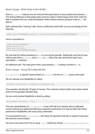 Basic Usage - Write Data to the Buffer
Given a ByteBuffer instance one can write primitive-type data to it using relative and absolute put.
The striking difference is that putting data using the relative method keeps track of the index the
data is inserted at for you, while the absolute method always requires giving an index to put the
data at.
Both methods allow "chaining" calls. Given a sufficiently sized buffer one can accordingly do the
following:
buffer.putInt(0xCAFEBABE).putChar('c').putFloat(0.25).putLong(0xDEADBEEFCAFEBABE);
which is equivalent to:
buffer.putInt(0xCAFEBABE);
buffer.putChar('c');
buffer.putFloat(0.25);
buffer.putLong(0xDEADBEEFCAFEBABE);
Do note that the method operating on bytes is not named specially. Additionally note that it's also
valid to pass both a ByteBuffer and a byte[] to put. Other than that, all primitive types have
specialized put-methods.
An additional note: The index given when using absolute put* is always counted in bytes.
Basic Usage - Using DirectByteBuffer
DirectByteBuffer is special implementation of ByteBuffer that has no byte[] laying underneath.
We can allocate such ByteBuffer by calling:
ByteBuffer directBuffer = ByteBuffer.allocateDirect(16);
This operation will allocate 16 bytes of memory. The contents of direct buffers may reside outside
of the normal garbage-collected heap.
We can verify whether ByteBuffer is direct by calling:
directBuffer.isDirect(); // true
The main characteristics of DirectByteBuffer is that JVM will try to natively work on allocated
memory without any additional buffering so operations performed on it may be faster then those
performed on ByteBuffers with arrays lying underneath.
It is recomended to use DirectByteBuffer with heavy IO operations that rely on speed of execution,
like real time communication.
We have to be aware that if we try using array() method we will get UnsupportedOperationException.
https://riptutorial.com/ 131
 