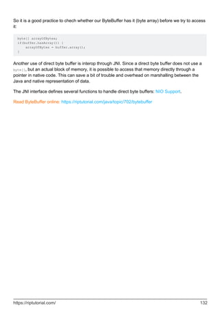 So it is a good practice to chech whether our ByteBuffer has it (byte array) before we try to access
it:
byte[] arrayOfBytes;
if(buffer.hasArray()) {
arrayOfBytes = buffer.array();
}
Another use of direct byte buffer is interop through JNI. Since a direct byte buffer does not use a
byte[], but an actual block of memory, it is possible to access that memory directly through a
pointer in native code. This can save a bit of trouble and overhead on marshalling between the
Java and native representation of data.
The JNI interface defines several functions to handle direct byte buffers: NIO Support.
Read ByteBuffer online: https://riptutorial.com/java/topic/702/bytebuffer
https://riptutorial.com/ 132
 