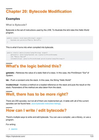 Chapter 20: Bytecode Modification
Examples
What is Bytecode?
Bytecode is the set of instructions used by the JVM. To illustrate this let's take this Hello World
program.
public static void main(String[] args){
System.out.println("Hello World");
}
This is what it turns into when compiled into bytecode.
public static main([Ljava/lang/String; args)V
getstatic java/lang/System out Ljava/io/PrintStream;
ldc "Hello World"
invokevirtual java/io/PrintStream print(Ljava/lang/String;)V
What's the logic behind this?
getstatic - Retreives the value of a static field of a class. In this case, the PrintStream "Out" of
System.
ldc - Push a constant onto the stack. In this case, the String "Hello World"
invokevirtual - Invokes a method on a loaded reference on the stack and puts the result on the
stack. Parameters of the method are also taken from the stack.
Well, there has to be more right?
There are 255 opcodes, but not all of them are implemented yet. A table with all of the current
opcodes can be found here: Java bytecode instruction listings.
How can I write / edit bytecode?
There's multiple ways to write and edit bytecode. You can use a compiler, use a library, or use a
program.
For writing:
Jasmin
•
https://riptutorial.com/ 133
 