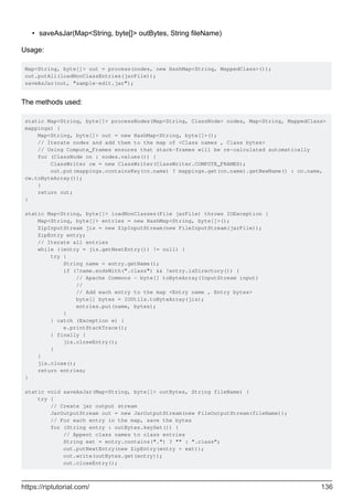 saveAsJar(Map<String, byte[]> outBytes, String fileName)
•
Usage:
Map<String, byte[]> out = process(nodes, new HashMap<String, MappedClass>());
out.putAll(loadNonClassEntries(jarFile));
saveAsJar(out, "sample-edit.jar");
The methods used:
static Map<String, byte[]> processNodes(Map<String, ClassNode> nodes, Map<String, MappedClass>
mappings) {
Map<String, byte[]> out = new HashMap<String, byte[]>();
// Iterate nodes and add them to the map of <Class names , Class bytes>
// Using Compute_Frames ensures that stack-frames will be re-calculated automatically
for (ClassNode cn : nodes.values()) {
ClassWriter cw = new ClassWriter(ClassWriter.COMPUTE_FRAMES);
out.put(mappings.containsKey(cn.name) ? mappings.get(cn.name).getNewName() : cn.name,
cw.toByteArray());
}
return out;
}
static Map<String, byte[]> loadNonClasses(File jarFile) throws IOException {
Map<String, byte[]> entries = new HashMap<String, byte[]>();
ZipInputStream jis = new ZipInputStream(new FileInputStream(jarFile));
ZipEntry entry;
// Iterate all entries
while ((entry = jis.getNextEntry()) != null) {
try {
String name = entry.getName();
if (!name.endsWith(".class") && !entry.isDirectory()) {
// Apache Commons - byte[] toByteArray(InputStream input)
//
// Add each entry to the map <Entry name , Entry bytes>
byte[] bytes = IOUtils.toByteArray(jis);
entries.put(name, bytes);
}
} catch (Exception e) {
e.printStackTrace();
} finally {
jis.closeEntry();
}
}
jis.close();
return entries;
}
static void saveAsJar(Map<String, byte[]> outBytes, String fileName) {
try {
// Create jar output stream
JarOutputStream out = new JarOutputStream(new FileOutputStream(fileName));
// For each entry in the map, save the bytes
for (String entry : outBytes.keySet()) {
// Appent class names to class entries
String ext = entry.contains(".") ? "" : ".class";
out.putNextEntry(new ZipEntry(entry + ext));
out.write(outBytes.get(entry));
out.closeEntry();
https://riptutorial.com/ 136
 