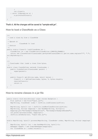 }
out.close();
} catch (IOException e) {
e.printStackTrace();
}
}
That's it. All the changes will be saved to "sample-edit.jar".
How to load a ClassNode as a Class
/**
* Load a class by from a ClassNode
*
* @param cn
* ClassNode to load
* @return
*/
public static Class<?> load(ClassNode cn) {
ClassWriter cw = new ClassWriter(ClassWriter.COMPUTE_FRAMES);
return new ClassDefiner(ClassLoader.getSystemClassLoader()).get(cn.name.replace("/", "."),
cw.toByteArray());
}
/**
* Classloader that loads a class from bytes.
*/
static class ClassDefiner extends ClassLoader {
public ClassDefiner(ClassLoader parent) {
super(parent);
}
public Class<?> get(String name, byte[] bytes) {
Class<?> c = defineClass(name, bytes, 0, bytes.length);
resolveClass(c);
return c;
}
}
How to rename classes in a jar file
public static void main(String[] args) throws Exception {
File jarFile = new File("Input.jar");
Map<String, ClassNode> nodes = JarUtils.loadClasses(jarFile);
Map<String, byte[]> out = JarUtils.loadNonClassEntries(jarFile);
Map<String, String> mappings = new HashMap<String, String>();
mappings.put("me/example/ExampleClass", "me/example/ExampleRenamed");
out.putAll(process(nodes, mappings));
JarUtils.saveAsJar(out, "Input-new.jar");
}
static Map<String, byte[]> process(Map<String, ClassNode> nodes, Map<String, String> mappings)
{
Map<String, byte[]> out = new HashMap<String, byte[]>();
Remapper mapper = new SimpleRemapper(mappings);
for (ClassNode cn : nodes.values()) {
https://riptutorial.com/ 137
 
