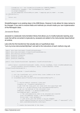 ClassWriter cw = new ClassWriter(ClassWriter.COMPUTE_FRAMES);
ClassVisitor remapper = new ClassRemapper(cw, mapper);
cn.accept(remapper);
out.put(mappings.containsKey(cn.name) ? mappings.get(cn.name) : cn.name,
cw.toByteArray());
}
return out;
}
SimpleRemapper is an existing class in the ASM library. However it only allows for class names to
be changed. If you wish to rename fields and methods you should create your own implemenation
of the Remapper class.
Javassist Basic
Javassist is a bytecode instrumentation library that allows you to modify bytecode injecting Java
code that will be converted to bytecode by Javassist and added to the instrumented class/method
at runtime.
Lets write the first transformer that actually take an hypothetical class
"com.my.to.be.instrumented.MyClass" and add to the instructions of each method a log call.
import java.lang.instrument.ClassFileTransformer;
import java.lang.instrument.IllegalClassFormatException;
import java.security.ProtectionDomain;
import javassist.ClassPool;
import javassist.CtClass;
import javassist.CtMethod;
public class DynamicTransformer implements ClassFileTransformer {
public byte[] transform(ClassLoader loader, String className, Class classBeingRedefined,
ProtectionDomain protectionDomain, byte[] classfileBuffer) throws
IllegalClassFormatException {
byte[] byteCode = classfileBuffer;
// into the transformer will arrive every class loaded so we filter
// to match only what we need
if (className.equals("com/my/to/be/instrumented/MyClass")) {
try {
// retrive default Javassist class pool
ClassPool cp = ClassPool.getDefault();
// get from the class pool our class with this qualified name
CtClass cc = cp.get("com.my.to.be.instrumented.MyClass");
// get all the methods of the retrieved class
CtMethod[] methods = cc.getDeclaredMethods()
for(CtMethod meth : methods) {
// The instrumentation code to be returned and injected
final StringBuffer buffer = new StringBuffer();
String name = meth.getName();
// just print into the buffer a log for example
buffer.append("System.out.println("Method " + name + " executed" );");
meth.insertBefore(buffer.toString())
}
// create the byteclode of the class
https://riptutorial.com/ 138
 