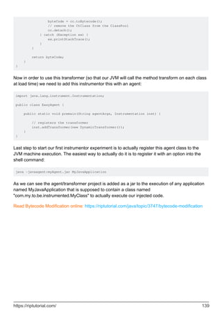 byteCode = cc.toBytecode();
// remove the CtClass from the ClassPool
cc.detach();
} catch (Exception ex) {
ex.printStackTrace();
}
}
return byteCode;
}
}
Now in order to use this transformer (so that our JVM will call the method transform on each class
at load time) we need to add this instrumentor this with an agent:
import java.lang.instrument.Instrumentation;
public class EasyAgent {
public static void premain(String agentArgs, Instrumentation inst) {
// registers the transformer
inst.addTransformer(new DynamicTransformer());
}
}
Last step to start our first instrumentor experiment is to actually register this agent class to the
JVM machine execution. The easiest way to actually do it is to register it with an option into the
shell command:
java -javaagent:myAgent.jar MyJavaApplication
As we can see the agent/transformer project is added as a jar to the execution of any application
named MyJavaApplication that is supposed to contain a class named
"com.my.to.be.instrumented.MyClass" to actually execute our injected code.
Read Bytecode Modification online: https://riptutorial.com/java/topic/3747/bytecode-modification
https://riptutorial.com/ 139
 
