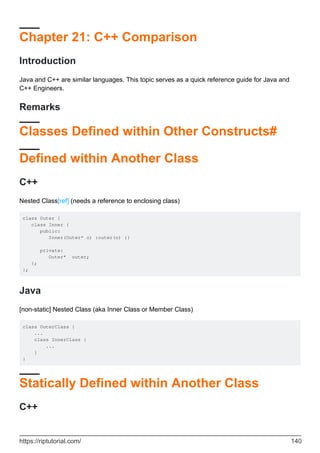 Chapter 21: C++ Comparison
Introduction
Java and C++ are similar languages. This topic serves as a quick reference guide for Java and
C++ Engineers.
Remarks
Classes Defined within Other Constructs#
Defined within Another Class
C++
Nested Class[ref] (needs a reference to enclosing class)
class Outer {
class Inner {
public:
Inner(Outer* o) :outer(o) {}
private:
Outer* outer;
};
};
Java
[non-static] Nested Class (aka Inner Class or Member Class)
class OuterClass {
...
class InnerClass {
...
}
}
Statically Defined within Another Class
C++
https://riptutorial.com/ 140
 