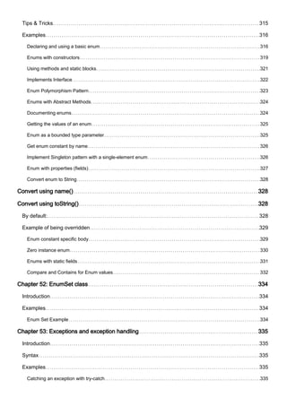 Tips & Tricks 315
Examples 316
Declaring and using a basic enum 316
Enums with constructors 319
Using methods and static blocks 321
Implements Interface 322
Enum Polymorphism Pattern 323
Enums with Abstract Methods 324
Documenting enums 324
Getting the values of an enum 325
Enum as a bounded type parameter 325
Get enum constant by name 326
Implement Singleton pattern with a single-element enum 326
Enum with properties (fields) 327
Convert enum to String 328
Convert using name() 328
Convert using toString() 328
By default: 328
Example of being overridden 329
Enum constant specific body 329
Zero instance enum 330
Enums with static fields 331
Compare and Contains for Enum values 332
Chapter 52: EnumSet class 334
Introduction 334
Examples 334
Enum Set Example 334
Chapter 53: Exceptions and exception handling 335
Introduction 335
Syntax 335
Examples 335
Catching an exception with try-catch 335
 