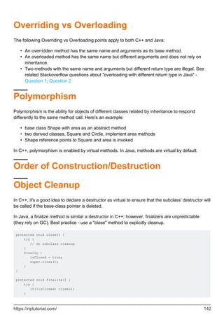 Overriding vs Overloading
The following Overriding vs Overloading points apply to both C++ and Java:
An overridden method has the same name and arguments as its base method.
•
An overloaded method has the same name but different arguments and does not rely on
inheritance.
•
Two methods with the same name and arguments but different return type are illegal. See
related Stackoverflow questions about "overloading with different return type in Java" -
Question 1; Question 2
•
Polymorphism
Polymorphism is the ability for objects of different classes related by inheritance to respond
differently to the same method call. Here's an example:
base class Shape with area as an abstract method
•
two derived classes, Square and Circle, implement area methods
•
Shape reference points to Square and area is invoked
•
In C++, polymorphism is enabled by virtual methods. In Java, methods are virtual by default.
Order of Construction/Destruction
Object Cleanup
In C++, it's a good idea to declare a destructor as virtual to ensure that the subclass' destructor will
be called if the base-class pointer is deleted.
In Java, a finalize method is similar a destructor in C++; however, finalizers are unpredictable
(they rely on GC). Best practice - use a "close" method to explicitly cleanup.
protected void close() {
try {
// do subclass cleanup
}
finally {
isClosed = true;
super.close();
}
}
protected void finalize() {
try {
if(!isClosed) close();
}
https://riptutorial.com/ 142
 