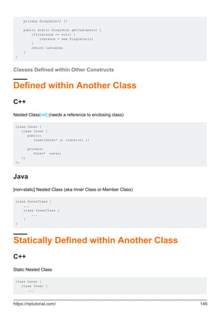 private Singleton() {}
public static Singleton getInstance() {
if(instance == null) {
instance = new Singleton();
}
return instance;
}
}
Classes Defined within Other Constructs
Defined within Another Class
C++
Nested Class[ref] (needs a reference to enclosing class)
class Outer {
class Inner {
public:
Inner(Outer* o) :outer(o) {}
private:
Outer* outer;
};
};
Java
[non-static] Nested Class (aka Inner Class or Member Class)
class OuterClass {
...
class InnerClass {
...
}
}
Statically Defined within Another Class
C++
Static Nested Class
class Outer {
class Inner {
...
https://riptutorial.com/ 146
 