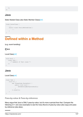 };
};
Java
Static Nested Class (aka Static Member Class)[ref]
class OuterClass {
...
static class StaticNestedClass {
...
}
}
Defined within a Method
(e.g. event handling)
C++
Local Class[ref]
void fun() {
class Test {
/* members of Test class */
};
}
Java
Local Class[ref]
class Test {
void f() {
new Thread(new Runnable() {
public void run() {
doSomethingBackgroundish();
}
}).start();
}
}
Pass-by-value & Pass-by-reference
Many argue that Java is ONLY pass-by-value, but it's more nuanced than that. Compare the
following C++ and Java examples to see the many flavors of pass-by-value (aka copy) and pass-
by-reference (aka alias).
https://riptutorial.com/ 147
 