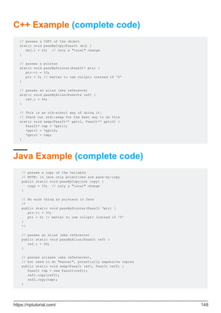 C++ Example (complete code)
// passes a COPY of the object
static void passByCopy(PassIt obj) {
obj.i = 22; // only a "local" change
}
// passes a pointer
static void passByPointer(PassIt* ptr) {
ptr->i = 33;
ptr = 0; // better to use nullptr instead if '0'
}
// passes an alias (aka reference)
static void passByAlias(PassIt& ref) {
ref.i = 44;
}
// This is an old-school way of doing it.
// Check out std::swap for the best way to do this
static void swap(PassIt** pptr1, PassIt** pptr2) {
PassIt* tmp = *pptr1;
*pptr1 = *pptr2;
*pptr2 = tmp;
}
Java Example (complete code)
// passes a copy of the variable
// NOTE: in java only primitives are pass-by-copy
public static void passByCopy(int copy) {
copy = 33; // only a "local" change
}
// No such thing as pointers in Java
/*
public static void passByPointer(PassIt *ptr) {
ptr->i = 33;
ptr = 0; // better to use nullptr instead if '0'
}
*/
// passes an alias (aka reference)
public static void passByAlias(PassIt ref) {
ref.i = 44;
}
// passes aliases (aka references),
// but need to do "manual", potentially expensive copies
public static void swap(PassIt ref1, PassIt ref2) {
PassIt tmp = new PassIt(ref1);
ref1.copy(ref2);
ref2.copy(tmp);
}
https://riptutorial.com/ 148
 
