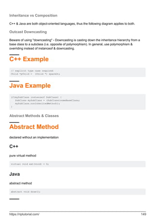 Inheritance vs Composition
C++ & Java are both object-oriented languages, thus the following diagram applies to both.
Outcast Downcasting
Beware of using "downcasting" - Downcasting is casting down the inheritance hierarchy from a
base class to a subclass (i.e. opposite of polymorphism). In general, use polymorphism &
overriding instead of instanceof & downcasting.
C++ Example
// explicit type case required
Child *pChild = (Child *) &parent;
Java Example
if(mySubClass instanceof SubClass) {
SubClass mySubClass = (SubClass)someBaseClass;
mySubClass.nonInheritedMethod();
}
Abstract Methods & Classes
Abstract Method
declared without an implementation
C++
pure virtual method
virtual void eat(void) = 0;
Java
abstract method
abstract void draw();
https://riptutorial.com/ 149
 