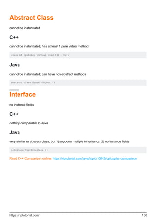 Abstract Class
cannot be instantiated
C++
cannot be instantiated; has at least 1 pure virtual method
class AB {public: virtual void f() = 0;};
Java
cannot be instantiated; can have non-abstract methods
abstract class GraphicObject {}
Interface
no instance fields
C++
nothing comparable to Java
Java
very similar to abstract class, but 1) supports multiple inheritance; 2) no instance fields
interface TestInterface {}
Read C++ Comparison online: https://riptutorial.com/java/topic/10849/cplusplus-comparison
https://riptutorial.com/ 150
 