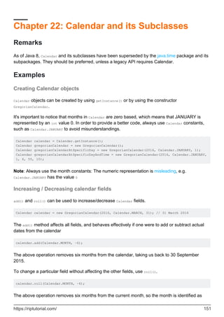 Chapter 22: Calendar and its Subclasses
Remarks
As of Java 8, Calendar and its subclasses have been superseded by the java.time package and its
subpackages. They should be preferred, unless a legacy API requires Calendar.
Examples
Creating Calendar objects
Calendar objects can be created by using getInstance() or by using the constructor
GregorianCalendar.
It's important to notice that months in Calendar are zero based, which means that JANUARY is
represented by an int value 0. In order to provide a better code, always use Calendar constants,
such as Calendar.JANUARY to avoid misunderstandings.
Calendar calendar = Calendar.getInstance();
Calendar gregorianCalendar = new GregorianCalendar();
Calendar gregorianCalendarAtSpecificDay = new GregorianCalendar(2016, Calendar.JANUARY, 1);
Calendar gregorianCalendarAtSpecificDayAndTime = new GregorianCalendar(2016, Calendar.JANUARY,
1, 6, 55, 10);
Note: Always use the month constants: The numeric representation is misleading, e.g.
Calendar.JANUARY has the value 0
Increasing / Decreasing calendar fields
add() and roll() can be used to increase/decrease Calendar fields.
Calendar calendar = new GregorianCalendar(2016, Calendar.MARCH, 31); // 31 March 2016
The add() method affects all fields, and behaves effectively if one were to add or subtract actual
dates from the calendar
calendar.add(Calendar.MONTH, -6);
The above operation removes six months from the calendar, taking us back to 30 September
2015.
To change a particular field without affecting the other fields, use roll().
calendar.roll(Calendar.MONTH, -6);
The above operation removes six months from the current month, so the month is identified as
https://riptutorial.com/ 151
 