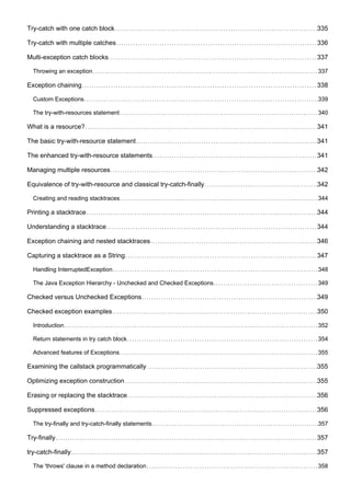 Try-catch with one catch block 335
Try-catch with multiple catches 336
Multi-exception catch blocks 337
Throwing an exception 337
Exception chaining 338
Custom Exceptions 339
The try-with-resources statement 340
What is a resource? 341
The basic try-with-resource statement 341
The enhanced try-with-resource statements 341
Managing multiple resources 342
Equivalence of try-with-resource and classical try-catch-finally 342
Creating and reading stacktraces 344
Printing a stacktrace 344
Understanding a stacktrace 344
Exception chaining and nested stacktraces 346
Capturing a stacktrace as a String 347
Handling InterruptedException 348
The Java Exception Hierarchy - Unchecked and Checked Exceptions 349
Checked versus Unchecked Exceptions 349
Checked exception examples 350
Introduction 352
Return statements in try catch block 354
Advanced features of Exceptions 355
Examining the callstack programmatically 355
Optimizing exception construction 355
Erasing or replacing the stacktrace 356
Suppressed exceptions 356
The try-finally and try-catch-finally statements 357
Try-finally 357
try-catch-finally 357
The 'throws' clause in a method declaration 358
 
