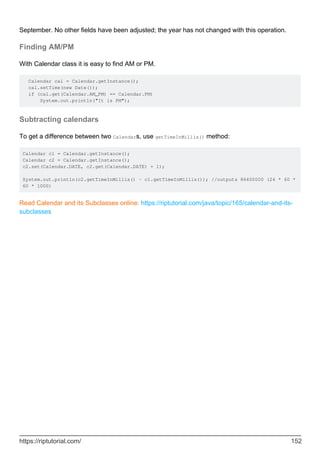 September. No other fields have been adjusted; the year has not changed with this operation.
Finding AM/PM
With Calendar class it is easy to find AM or PM.
Calendar cal = Calendar.getInstance();
cal.setTime(new Date());
if (cal.get(Calendar.AM_PM) == Calendar.PM)
System.out.println("It is PM");
Subtracting calendars
To get a difference between two Calendars, use getTimeInMillis() method:
Calendar c1 = Calendar.getInstance();
Calendar c2 = Calendar.getInstance();
c2.set(Calendar.DATE, c2.get(Calendar.DATE) + 1);
System.out.println(c2.getTimeInMillis() - c1.getTimeInMillis()); //outputs 86400000 (24 * 60 *
60 * 1000)
Read Calendar and its Subclasses online: https://riptutorial.com/java/topic/165/calendar-and-its-
subclasses
https://riptutorial.com/ 152
 