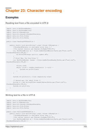 Chapter 23: Character encoding
Examples
Reading text from a file encoded in UTF-8
import java.io.BufferedReader;
import java.io.BufferedWriter;
import java.io.IOException;
import java.nio.charset.StandardCharsets;
import java.nio.file.Files;
import java.nio.file.Paths;
public class ReadingUTF8TextFile {
public static void main(String[] args) throws IOException {
//StandardCharsets is available since Java 1.7
//for ealier version use Charset.forName("UTF-8");
try (BufferedWriter wr = Files.newBufferedWriter(Paths.get("test.txt"),
StandardCharsets.UTF_8)) {
wr.write("Strange cyrillic symbol Ы");
}
/* First Way. For big files */
try (BufferedReader reader = Files.newBufferedReader(Paths.get("test.txt"),
StandardCharsets.UTF_8)) {
String line;
while ((line = reader.readLine()) != null) {
System.out.print(line);
}
}
System.out.println(); //just separating output
/* Second way. For small files */
String s = new String(Files.readAllBytes(Paths.get("test.txt")),
StandardCharsets.UTF_8);
System.out.print(s);
}
}
Writing text to a file in UTF-8
import java.io.BufferedWriter;
import java.io.IOException;
import java.nio.charset.StandardCharsets;
import java.nio.file.Files;
import java.nio.file.Paths;
public class WritingUTF8TextFile {
public static void main(String[] args) throws IOException {
//StandardCharsets is available since Java 1.7
//for ealier version use Charset.forName("UTF-8");
try (BufferedWriter wr = Files.newBufferedWriter(Paths.get("test2.txt"),
StandardCharsets.UTF_8)) {
https://riptutorial.com/ 153
 