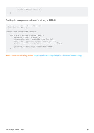 wr.write("Cyrillic symbol Ы");
}
}
}
Getting byte representation of a string in UTF-8
import java.nio.charset.StandardCharsets;
import java.util.Arrays;
public class GetUtf8BytesFromString {
public static void main(String[] args) {
String str = "Cyrillic symbol Ы";
//StandardCharsets is available since Java 1.7
//for ealier version use Charset.forName("UTF-8");
byte[] textInUtf8 = str.getBytes(StandardCharsets.UTF_8);
System.out.println(Arrays.toString(textInUtf8));
}
}
Read Character encoding online: https://riptutorial.com/java/topic/2735/character-encoding
https://riptutorial.com/ 154
 