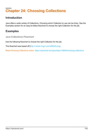 Chapter 24: Choosing Collections
Introduction
Java offers a wide variety of Collections. Choosing which Collection to use can be tricky. See the
Examples section for an easy-to-follow flowchart to choose the right Collection for the job.
Examples
Java Collections Flowchart
Use the following flowchart to choose the right Collection for the job.
This flowchart was based off [http://i.stack.imgur.com/aSDsG.png).
Read Choosing Collections online: https://riptutorial.com/java/topic/10846/choosing-collections
https://riptutorial.com/ 155
 