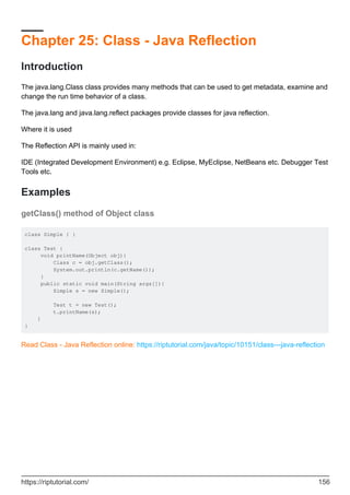 Chapter 25: Class - Java Reflection
Introduction
The java.lang.Class class provides many methods that can be used to get metadata, examine and
change the run time behavior of a class.
The java.lang and java.lang.reflect packages provide classes for java reflection.
Where it is used
The Reflection API is mainly used in:
IDE (Integrated Development Environment) e.g. Eclipse, MyEclipse, NetBeans etc. Debugger Test
Tools etc.
Examples
getClass() method of Object class
class Simple { }
class Test {
void printName(Object obj){
Class c = obj.getClass();
System.out.println(c.getName());
}
public static void main(String args[]){
Simple s = new Simple();
Test t = new Test();
t.printName(s);
}
}
Read Class - Java Reflection online: https://riptutorial.com/java/topic/10151/class---java-reflection
https://riptutorial.com/ 156
 
