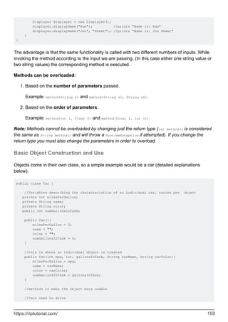 Displayer displayer = new Displayer();
displayer.displayName("Ram"); //prints "Name is: Ram"
displayer.displayName("Jon", "Skeet"); //prints "Name is: Jon Skeet"
}
}
The advantage is that the same functionality is called with two different numbers of inputs. While
invoking the method according to the input we are passing, (In this case either one string value or
two string values) the corresponding method is executed.
Methods can be overloaded:
Based on the number of parameters passed.
Example: method(String s) and method(String s1, String s2).
1.
Based on the order of parameters.
Example: method(int i, float f) and method(float f, int i)).
2.
Note: Methods cannot be overloaded by changing just the return type (int method() is considered
the same as String method() and will throw a RuntimeException if attempted). If you change the
return type you must also change the parameters in order to overload.
Basic Object Construction and Use
Objects come in their own class, so a simple example would be a car (detailed explanations
below):
public class Car {
//Variables describing the characteristics of an individual car, varies per object
private int milesPerGallon;
private String name;
private String color;
public int numGallonsInTank;
public Car(){
milesPerGallon = 0;
name = "";
color = "";
numGallonsInTank = 0;
}
//this is where an individual object is created
public Car(int mpg, int, gallonsInTank, String carName, String carColor){
milesPerGallon = mpg;
name = carName;
color = carColor;
numGallonsInTank = gallonsInTank;
}
//methods to make the object more usable
//Cars need to drive
https://riptutorial.com/ 159
 