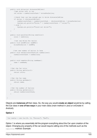 public void drive(int distanceInMiles){
//get miles left in car
int miles = numGallonsInTank * milesPerGallon;
//check that car has enough gas to drive distanceInMiles
if (miles <= distanceInMiles){
numGallonsInTank = numGallonsInTank - (distanceInMiles / milesPerGallon)
System.out.println("Drove " + numGallonsInTank + " miles!");
} else {
System.out.println("Could not drive!");
}
}
public void paintCar(String newColor){
color = newColor;
}
//set new Miles Per Gallon
public void setMPG(int newMPG){
milesPerGallon = newMPG;
}
//set new number of Gallon In Tank
public void setGallonsInTank(int numGallons){
numGallonsInTank = numGallons;
}
public void nameCar(String newName){
name = newName;
}
//Get the Car color
public String getColor(){
return color;
}
//Get the Car name
public String getName(){
return name;
}
//Get the number of Gallons
public String getGallons(){
return numGallonsInTank;
}
}
Objects are instances of their class. So, the way you would create an object would be by calling
the Car class in one of two ways in your main class (main method in Java or onCreate in
Android).
Option 1
`Car newCar = new Car(30, 10, "Ferrari", "Red");
Option 1 is where you essentially tell the program everything about the Car upon creation of the
object. Changing any property of the car would require calling one of the methods such as the
repaintCar method. Example:
https://riptutorial.com/ 160
 