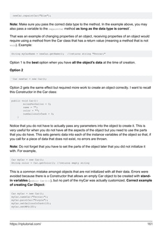 newCar.repaintCar("Blue");
Note: Make sure you pass the correct data type to the method. In the example above, you may
also pass a variable to the repaintCar method as long as the data type is correct`.
That was an example of changing properties of an object, receiving properties of an object would
require using a method from the Car class that has a return value (meaning a method that is not
void). Example:
String myCarName = newCar.getName(); //returns string "Ferrari"
Option 1 is the best option when you have all the object's data at the time of creation.
Option 2
`Car newCar = new Car();
Option 2 gets the same effect but required more work to create an object correctly. I want to recall
this Constructor in the Car class:
public void Car(){
milesPerGallon = 0;
name = "";
color = "";
numGallonsInTank = 0;
}
Notice that you do not have to actually pass any parameters into the object to create it. This is
very useful for when you do not have all the aspects of the object but you need to use the parts
that you do have. This sets generic data into each of the instance variables of the object so that, if
you call for a piece of data that does not exist, no errors are thrown.
Note: Do not forget that you have to set the parts of the object later that you did not initialize it
with. For example,
Car myCar = new Car();
String color = Car.getColor(); //returns empty string
This is a common mistake amongst objects that are not initialized with all their data. Errors were
avoided because there is a Constructor that allows an empty Car object to be created with stand-
in variables (public Car(){}), but no part of the myCar was actually customized. Correct example
of creating Car Object:
Car myCar = new Car();
myCar.nameCar("Ferrari");
myCar.paintCar("Purple");
myCar.setGallonsInTank(10);
myCar.setMPG(30);
https://riptutorial.com/ 161
 
