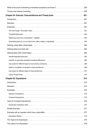 What is the point of declaring unchecked exceptions as thrown? 359
Throws and method overriding 359
Chapter 54: Executor, ExecutorService and Thread pools 361
Introduction 361
Remarks 361
Examples 361
Fire and Forget - Runnable Tasks 361
ThreadPoolExecutor 362
Retrieving value from computation - Callable 363
Scheduling tasks to run at a fixed time, after a delay or repeatedly 364
Starting a task after a fixed delay 364
Starting tasks at a fixed rate 364
Starting tasks with a fixed delay 365
Handle Rejected Execution 365
submit() vs execute() exception handling differences 366
Use cases for different types of concurrency constructs 368
Wait for completion of all tasks in ExecutorService 369
Use cases for different types of ExecutorService 371
Using Thread Pools 373
Chapter 55: Expressions 374
Introduction 374
Remarks 374
Examples 374
Operator Precedence 374
Constant Expressions 375
Uses for Constant Expressions 376
Expression evaluation order 377
Simple Example 377
Example with an operator which has a side-effect 377
Expression Basics 378
The Type of an Expression 379
The value of an Expression 379
 