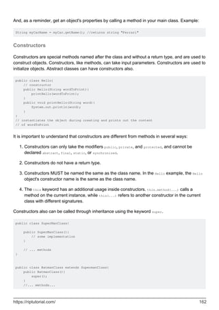 And, as a reminder, get an object's properties by calling a method in your main class. Example:
String myCarName = myCar.getName(); //returns string "Ferrari"
Constructors
Constructors are special methods named after the class and without a return type, and are used to
construct objects. Constructors, like methods, can take input parameters. Constructors are used to
initialize objects. Abstract classes can have constructors also.
public class Hello{
// constructor
public Hello(String wordToPrint){
printHello(wordToPrint);
}
public void printHello(String word){
System.out.println(word);
}
}
// instantiates the object during creating and prints out the content
// of wordToPrint
It is important to understand that constructors are different from methods in several ways:
Constructors can only take the modifiers public, private, and protected, and cannot be
declared abstract, final, static, or synchronized.
1.
Constructors do not have a return type.
2.
Constructors MUST be named the same as the class name. In the Hello example, the Hello
object's constructor name is the same as the class name.
3.
The this keyword has an additional usage inside constructors. this.method(...) calls a
method on the current instance, while this(...) refers to another constructor in the current
class with different signatures.
4.
Constructors also can be called through inheritance using the keyword super.
public class SuperManClass{
public SuperManClass(){
// some implementation
}
// ... methods
}
public class BatmanClass extends SupermanClass{
public BatmanClass(){
super();
}
//... methods...
https://riptutorial.com/ 162
 