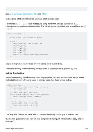 }
See Java Language Specification #8.8 and #15.9
Initializing static final fields using a static initializer
To initialize a static final fields that require using more than a single expression, a static
initializer can be used to assign the value. The following example initializes a unmodifiable set of
Strings:
public class MyClass {
public static final Set<String> WORDS;
static {
Set<String> set = new HashSet<>();
set.add("Hello");
set.add("World");
set.add("foo");
set.add("bar");
set.add("42");
WORDS = Collections.unmodifiableSet(set);
}
}
Explaining what is method overloading and overriding.
Method Overriding and Overloading are two forms of polymorphism supported by Java.
Method Overloading
Method overloading (also known as static Polymorphism) is a way you can have two (or more)
methods (functions) with same name in a single class. Yes its as simple as that.
public class Shape{
//It could be a circle or rectangle or square
private String type;
//To calculate area of rectangle
public Double area(Long length, Long breadth){
return (Double) length * breadth;
}
//To calculate area of a circle
public Double area(Long radius){
return (Double) 3.14 * r * r;
}
}
This way user can call the same method for area depending on the type of shape it has.
But the real question now is, how will java compiler will distinguish which method body is to be
executed?
https://riptutorial.com/ 163
 