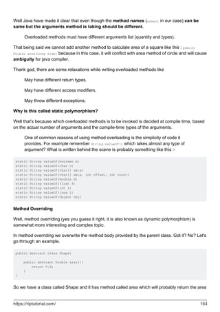 Well Java have made it clear that even though the method names (area() in our case) can be
same but the arguments method is taking should be different.
Overloaded methods must have different arguments list (quantity and types).
That being said we cannot add another method to calculate area of a square like this : public
Double area(Long side) because in this case, it will conflict with area method of circle and will cause
ambiguity for java compiler.
Thank god, there are some relaxations while writing overloaded methods like
May have different return types.
May have different access modifiers.
May throw different exceptions.
Why is this called static polymorphism?
Well that's because which overloaded methods is to be invoked is decided at compile time, based
on the actual number of arguments and the compile-time types of the arguments.
One of common reasons of using method overloading is the simplicity of code it
provides. For example remember String.valueOf() which takes almost any type of
argument? What is written behind the scene is probably something like this :-
static String valueOf(boolean b)
static String valueOf(char c)
static String valueOf(char[] data)
static String valueOf(char[] data, int offset, int count)
static String valueOf(double d)
static String valueOf(float f)
static String valueOf(int i)
static String valueOf(long l)
static String valueOf(Object obj)
Method Overriding
Well, method overriding (yes you guess it right, it is also known as dynamic polymorphism) is
somewhat more interesting and complex topic.
In method overriding we overwrite the method body provided by the parent class. Got it? No? Let's
go through an example.
public abstract class Shape{
public abstract Double area(){
return 0.0;
}
}
So we have a class called Shape and it has method called area which will probably return the area
https://riptutorial.com/ 164
 