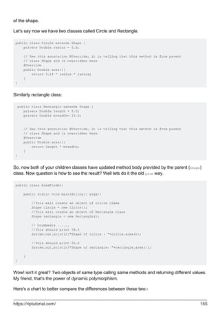 of the shape.
Let's say now we have two classes called Circle and Rectangle.
public class Circle extends Shape {
private Double radius = 5.0;
// See this annotation @Override, it is telling that this method is from parent
// class Shape and is overridden here
@Override
public Double area(){
return 3.14 * radius * radius;
}
}
Similarly rectangle class:
public class Rectangle extends Shape {
private Double length = 5.0;
private Double breadth= 10.0;
// See this annotation @Override, it is telling that this method is from parent
// class Shape and is overridden here
@Override
public Double area(){
return length * breadth;
}
}
So, now both of your children classes have updated method body provided by the parent (Shape)
class. Now question is how to see the result? Well lets do it the old psvm way.
public class AreaFinder{
public static void main(String[] args){
//This will create an object of circle class
Shape circle = new Circle();
//This will create an object of Rectangle class
Shape rectangle = new Rectangle();
// Drumbeats ......
//This should print 78.5
System.out.println("Shape of circle : "+circle.area());
//This should print 50.0
System.out.println("Shape of rectangle: "+rectangle.area());
}
}
Wow! isn't it great? Two objects of same type calling same methods and returning different values.
My friend, that's the power of dynamic polymorphism.
Here's a chart to better compare the differences between these two:-
https://riptutorial.com/ 165
 