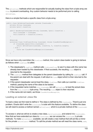 The defineClass methods which are responsible for actually loading the class from a byte array are
final to prevent overloading. Any custom behavior needs to be performed prior to calling
defineClass.
Here is a simple that loads a specific class from a byte array:
public class ByteArrayClassLoader extends ClassLoader {
private String classname;
private byte[] classfile;
public ByteArrayClassLoader(String classname, byte[] classfile) {
this.classname = classname;
this.classfile = classfile.clone();
}
@Override
protected Class findClass(String classname) throws ClassNotFoundException {
if (classname.equals(this.classname)) {
return defineClass(classname, classfile, 0, classfile.length);
} else {
throw new ClassNotFoundException(classname);
}
}
}
Since we have only overridden the findClass method, this custom class loader is going to behave
as follows when loadClass is called.
The classloader's loadClass method calls findLoadedClass to see if a class with this name has
already been loaded by this classloader. If that succeeds, the resulting Class object is
returned to the requestor.
1.
The loadClass method then delegates to the parent classloader by calling its loadClass call. If
the parent can deal with the request, it will return a Class object which is then returned to the
requestor.
2.
If the parent classloader cannot load the class, findClass then calls our override findClass
method, passing the name of the class to be loaded.
3.
If the requested name matches this.classname, we call defineClass to load the actual class
from the this.classfile byte array. The resulting Class object is then returned.
4.
If the name did not match, we throw ClassNotFoundException.
5.
Loading an external .class file
To load a class we first need to define it. The class is defined by the ClassLoader. There's just one
problem, Oracle didn't write the ClassLoader's code with this feature available. To define the class
we will need to access a method named defineClass() which is a private method of the ClassLoader
.
To access it, what we will do is create a new class, ByteClassLoader, and extend it to ClassLoader.
Now that we have extended our class to ClassLoader, we can access the ClassLoader's private
methods. To make defineClass() available, we will create a new method that will act like a mirror
for the private defineClass() method. To call the private method we will need the class name, name,
https://riptutorial.com/ 168
 