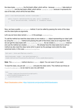 the class bytes, classBytes, the first byte's offset, which will be 0 because classBytes' data starts at
classBytes[0], and the last byte's offset, which will be classBytes.lenght because it represents the
size of the data, which will be the last offset.
public class ByteClassLoader extends ClassLoader {
public Class<?> defineClass(String name, byte[] classBytes) {
return defineClass(name, classBytes, 0, classBytes.length);
}
}
Now, we have a public defineClass() method. It can be called by passing the name of the class
and the class bytes as arguments.
Let's say we have class named MyClass in the package stackoverflow...
To call the method we need the class bytes so we create a Path object representing our class' path
by using the Paths.get() method and passing the path of the binary class as an argument. Now,
we can get the class bytes with Files.readAllBytes(path). So we create a ByteClassLoader instance
and use the method we created, defineClass(). We already have the class bytes but to call our
method we also need the class name which is given by the package name (dot) the class
canonical name, in this case stackoverflow.MyClass.
Path path = Paths.get("MyClass.class");
ByteClassLoader loader = new ByteClassLoader();
loader.defineClass("stackoverflow.MyClass", Files.readAllBytes(path);
Note: The defineClass() method returns a Class<?> object. You can save it if you want.
To load the class, we just call loadClass() and pass the class name. This method can throw an
ClassNotFoundException so we need to use a try cath block
try{
loader.loadClass("stackoverflow.MyClass");
} catch(ClassNotFoundException e){
e.printStackTrace();
}
Read Classloaders online: https://riptutorial.com/java/topic/5443/classloaders
https://riptutorial.com/ 169
 