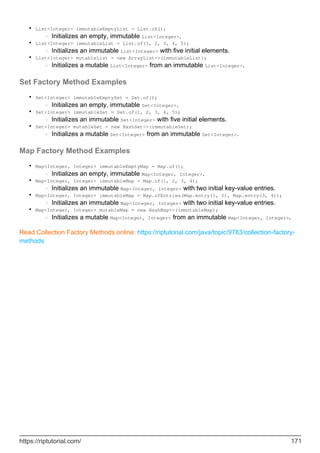 List<Integer> immutableEmptyList = List.of();
Initializes an empty, immutable List<Integer>.
○
•
List<Integer> immutableList = List.of(1, 2, 3, 4, 5);
Initializes an immutable List<Integer> with five initial elements.
○
•
List<Integer> mutableList = new ArrayList<>(immutableList);
Initializes a mutable List<Integer> from an immutable List<Integer>.
○
•
Set Factory Method Examples
Set<Integer> immutableEmptySet = Set.of();
Initializes an empty, immutable Set<Integer>.
○
•
Set<Integer> immutableSet = Set.of(1, 2, 3, 4, 5);
Initializes an immutable Set<Integer> with five initial elements.
○
•
Set<Integer> mutableSet = new HashSet<>(immutableSet);
Initializes a mutable Set<Integer> from an immutable Set<Integer>.
○
•
Map Factory Method Examples
Map<Integer, Integer> immutableEmptyMap = Map.of();
Initializes an empty, immutable Map<Integer, Integer>.
○
•
Map<Integer, Integer> immutableMap = Map.of(1, 2, 3, 4);
Initializes an immutable Map<Integer, Integer> with two initial key-value entries.
○
•
Map<Integer, Integer> immutableMap = Map.ofEntries(Map.entry(1, 2), Map.entry(3, 4));
Initializes an immutable Map<Integer, Integer> with two initial key-value entries.
○
•
Map<Integer, Integer> mutableMap = new HashMap<>(immutableMap);
Initializes a mutable Map<Integer, Integer> from an immutable Map<Integer, Integer>.
○
•
Read Collection Factory Methods online: https://riptutorial.com/java/topic/9783/collection-factory-
methods
https://riptutorial.com/ 171
 