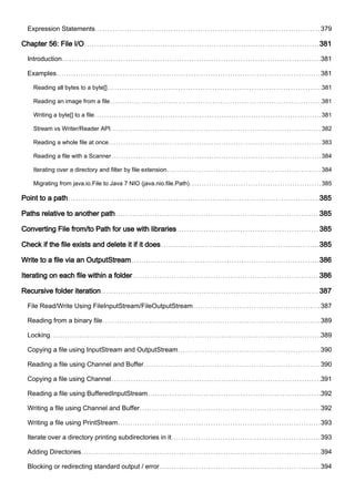 Expression Statements 379
Chapter 56: File I/O 381
Introduction 381
Examples 381
Reading all bytes to a byte[] 381
Reading an image from a file 381
Writing a byte[] to a file 381
Stream vs Writer/Reader API 382
Reading a whole file at once 383
Reading a file with a Scanner 384
Iterating over a directory and filter by file extension 384
Migrating from java.io.File to Java 7 NIO (java.nio.file.Path) 385
Point to a path 385
Paths relative to another path 385
Converting File from/to Path for use with libraries 385
Check if the file exists and delete it if it does 385
Write to a file via an OutputStream 386
Iterating on each file within a folder 386
Recursive folder iteration 387
File Read/Write Using FileInputStream/FileOutputStream 387
Reading from a binary file 389
Locking 389
Copying a file using InputStream and OutputStream 390
Reading a file using Channel and Buffer 390
Copying a file using Channel 391
Reading a file using BufferedInputStream 392
Writing a file using Channel and Buffer 392
Writing a file using PrintStream 393
Iterate over a directory printing subdirectories in it 393
Adding Directories 394
Blocking or redirecting standard output / error 394
 