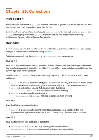Chapter 29: Collections
Introduction
The collections framework in java.util provides a number of generic classes for sets of data with
functionality that can't be provided by regular arrays.
Collections framework contains interfaces for Collection<O>, with main sub-interfaces List<O> and
Set<O>, and mapping collection Map<K,V>. Collections are the root interface and are being
implemented by many other collection frameworks.
Remarks
Collections are objects that can store collections of other objects inside of them. You can specify
the type of data stored in a collection using Generics.
Collections generally use the java.util or java.util.concurrent namespaces.
Java SE 1.4
Java 1.4.2 and below do not support generics. As such, you can not specify the type parameters
that a collection contains. In addition to not having type safety, you must also use casts to get the
correct type back from a collection.
In addition to Collection<E>, there are multiple major types of collections, some of which have
subtypes.
List<E> is an ordered collection of objects. It is similar to an array, but does not define a size
limit. Implementations will usually grow in size internally to accomodate new elements.
•
Set<E> is a collection of objects that does not allow duplicates.
SortedSet<E> is a Set<E> that also specifies element ordering.
○
•
Map<K,V> is a collection of key/value pairs.
SortedMap<K,V> is a Map<K,V> that also specifies element ordering.
○
•
Java SE 5
Java 5 adds in a new collection type:
Queue<E> is a collection of elements meant to be processed in a specific order. The
implementation specifies whether this is FIFO or LIFO. This obsoletes the Stack class.
•
Java SE 6
Java 6 adds in some new subtypes of collections.
NavigableSet<E> is a Set<E> with special navigation methods built in.
•
NavigableMap<K,V> is a Map<K,V> with special navigation methods built in.
•
https://riptutorial.com/ 172
 