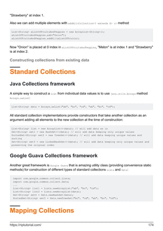 "Strawberry" at index 1.
Also we can add multiple elements with addAll(Collection<? extends E> c) method
List<String> aListOfFruitsAndVeggies = new ArrayList<String>();
aListOfFruitsAndVeggies.add("Onion");
aListOfFruitsAndVeggies.addAll(aListOfFruits);
Now "Onion" is placed at 0 index in aListOfFruitsAndVeggies, "Melon" is at index 1 and "Strawberry"
is at index 2.
Constructing collections from existing data
Standard Collections
Java Collections framework
A simple way to construct a List from individual data values is to use java.utils.Arrays method
Arrays.asList:
List<String> data = Arrays.asList("ab", "bc", "cd", "ab", "bc", "cd");
All standard collection implementations provide constructors that take another collection as an
argument adding all elements to the new collection at the time of construction:
List<String> list = new ArrayList<>(data); // will add data as is
Set<String> set1 = new HashSet<>(data); // will add data keeping only unique values
SortedSet<String> set2 = new TreeSet<>(data); // will add data keeping unique values and
sorting
Set<String> set3 = new LinkedHashSet<>(data); // will add data keeping only unique values and
preserving the original order
Google Guava Collections framework
Another great framework is Google Guava that is amazing utility class (providing convenience static
methods) for construction of different types of standard collections Lists and Sets:
import com.google.common.collect.Lists;
import com.google.common.collect.Sets;
...
List<String> list1 = Lists.newArrayList("ab", "bc", "cd");
List<String> list2 = Lists.newArrayList(data);
Set<String> set4 = Sets.newHashSet(data);
SortedSet<String> set5 = Sets.newTreeSet("bc", "cd", "ab", "bc", "cd");
Mapping Collections
https://riptutorial.com/ 174
 