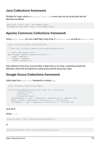 Java Collections framework
Similarly for maps, given a Map<String, Object> map a new map can be constructed with all
elements as follows:
Map<String, Object> map1 = new HashMap<>(map);
SortedMap<String, Object> map2 = new TreeMap<>(map);
Apache Commons Collections framework
Using Apache Commons you can create Map using array in ArrayUtils.toMap as well as MapUtils.toMap:
import org.apache.commons.lang3.ArrayUtils;
...
// Taken from org.apache.commons.lang.ArrayUtils#toMap JavaDoc
// Create a Map mapping colors.
Map colorMap = MapUtils.toMap(new String[][] {{
{"RED", "#FF0000"},
{"GREEN", "#00FF00"},
{"BLUE", "#0000FF"}});
Each element of the array must be either a Map.Entry or an Array, containing at least two
elements, where the first element is used as key and the second as value.
Google Guava Collections framework
Utility class from Google Guava framework is named Maps:
import com.google.common.collect.Maps;
...
void howToCreateMapsMethod(Function<? super K,V> valueFunction,
Iterable<K> keys1,
Set<K> keys2,
SortedSet<K> keys3) {
ImmutableMap<K, V> map1 = toMap(keys1, valueFunction); // Immutable copy
Map<K, V> map2 = asMap(keys2, valueFunction); // Live Map view
SortedMap<K, V> map3 = toMap(keys3, valueFunction); // Live Map view
}
Java SE 8
Using Stream,
Stream.of("xyz", "abc").collect(Collectors.toList());
or
Arrays.stream("xyz", "abc").collect(Collectors.toList());
https://riptutorial.com/ 175
 