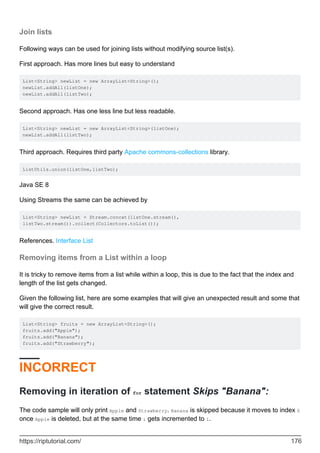 Join lists
Following ways can be used for joining lists without modifying source list(s).
First approach. Has more lines but easy to understand
List<String> newList = new ArrayList<String>();
newList.addAll(listOne);
newList.addAll(listTwo);
Second approach. Has one less line but less readable.
List<String> newList = new ArrayList<String>(listOne);
newList.addAll(listTwo);
Third approach. Requires third party Apache commons-collections library.
ListUtils.union(listOne,listTwo);
Java SE 8
Using Streams the same can be achieved by
List<String> newList = Stream.concat(listOne.stream(),
listTwo.stream()).collect(Collectors.toList());
References. Interface List
Removing items from a List within a loop
It is tricky to remove items from a list while within a loop, this is due to the fact that the index and
length of the list gets changed.
Given the following list, here are some examples that will give an unexpected result and some that
will give the correct result.
List<String> fruits = new ArrayList<String>();
fruits.add("Apple");
fruits.add("Banana");
fruits.add("Strawberry");
INCORRECT
Removing in iteration of for statement Skips "Banana":
The code sample will only print Apple and Strawberry. Banana is skipped because it moves to index 0
once Apple is deleted, but at the same time i gets incremented to 1.
https://riptutorial.com/ 176
 