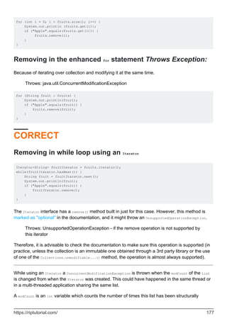 for (int i = 0; i < fruits.size(); i++) {
System.out.println (fruits.get(i));
if ("Apple".equals(fruits.get(i))) {
fruits.remove(i);
}
}
Removing in the enhanced for statement Throws Exception:
Because of iterating over collection and modifying it at the same time.
Throws: java.util.ConcurrentModificationException
for (String fruit : fruits) {
System.out.println(fruit);
if ("Apple".equals(fruit)) {
fruits.remove(fruit);
}
}
CORRECT
Removing in while loop using an Iterator
Iterator<String> fruitIterator = fruits.iterator();
while(fruitIterator.hasNext()) {
String fruit = fruitIterator.next();
System.out.println(fruit);
if ("Apple".equals(fruit)) {
fruitIterator.remove();
}
}
The Iterator interface has a remove() method built in just for this case. However, this method is
marked as "optional" in the documentation, and it might throw an UnsupportedOperationException.
Throws: UnsupportedOperationException - if the remove operation is not supported by
this iterator
Therefore, it is advisable to check the documentation to make sure this operation is supported (in
practice, unless the collection is an immutable one obtained through a 3rd party library or the use
of one of the Collections.unmodifiable...() method, the operation is almost always supported).
While using an Iterator a ConcurrentModificationException is thrown when the modCount of the List
is changed from when the Iterator was created. This could have happened in the same thread or
in a multi-threaded application sharing the same list.
A modCount is an int variable which counts the number of times this list has been structurally
https://riptutorial.com/ 177
 
