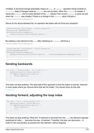 modified. A structural change essentially means an add() or remove() operation being invoked on
Collection object (changes made by Iterator are not counted). When the Iterator is created, it
stores this modCount and on every iteration of the List checks if the current modCount is same as and
when the Iterator was created. If there is a change in the modCount value it throws a
ConcurrentModificationException.
Hence for the above-declared list, an operation like below will not throw any exception:
Iterator<String> fruitIterator = fruits.iterator();
fruits.set(0, "Watermelon");
while(fruitIterator.hasNext()){
System.out.println(fruitIterator.next());
}
But adding a new element to the List after initializing an Iterator will throw a
ConcurrentModificationException:
Iterator<String> fruitIterator = fruits.iterator();
fruits.add("Watermelon");
while(fruitIterator.hasNext()){
System.out.println(fruitIterator.next()); //ConcurrentModificationException here
}
Iterating backwards
for (int i = (fruits.size() - 1); i >=0; i--) {
System.out.println (fruits.get(i));
if ("Apple".equals(fruits.get(i))) {
fruits.remove(i);
}
}
This does not skip anything. The downside of this approach is that the output is reverse. However,
in most cases where you remove items that will not matter. You should never do this with
LinkedList.
Iterating forward, adjusting the loop index
for (int i = 0; i < fruits.size(); i++) {
System.out.println (fruits.get(i));
if ("Apple".equals(fruits.get(i))) {
fruits.remove(i);
i--;
}
}
This does not skip anything. When the ith element is removed from the List, the element originally
positioned at index i+1 becomes the new ith element. Therefore, the loop can decrement i in
order for the next iteration to process the next element, without skipping.
https://riptutorial.com/ 178
 
